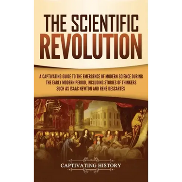 The Scientific Revolution: A Captivating Guide to the Emergence of Modern Science During the Early Modern Period, Including Stories of Thinkers S