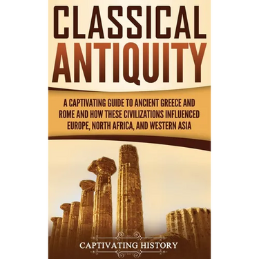 Classical Antiquity: A Captivating Guide to Ancient Greece and Rome and How These Civilizations Influenced Europe, North Africa, and Western Asia