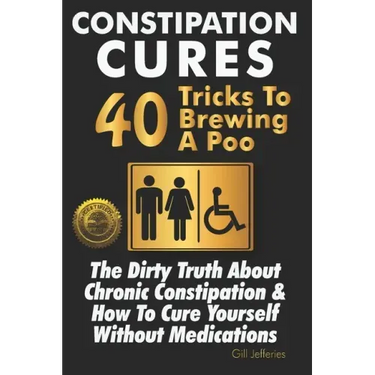 Constipation Cures 40 Tricks To Brewing A Poo: The Dirty Truth About Chronic Constipation & How To Cure Yourself Without Medications