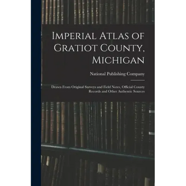 Imperial Atlas of Gratiot County, Michigan: Drawn From Original Surveys and Field Notes, Official County Records and Other Authentic Sources