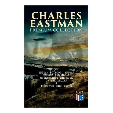 CHARLES EASTMAN Premium Collection: Indian Boyhood, Indian Heroes and Great Chieftains, The Soul of the Indian & From the Deep Woods to Civilization