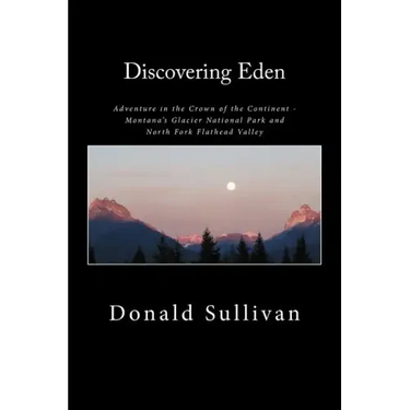 Discovering Eden: Adventure In The Crown of The Continent - Montana's Glacier National Park and North Fork of the Flathead Valley - A True Story