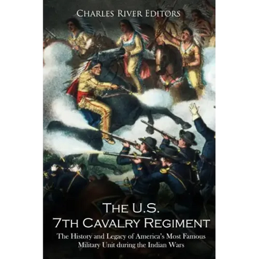 The U.S. 7th Cavalry Regiment: The History and Legacy of America's Most Famous Military Unit during the Indian Wars