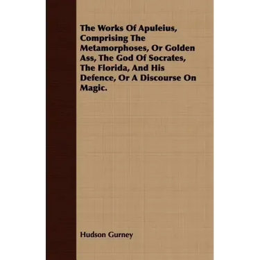 The Works Of Apuleius, Comprising The Metamorphoses, Or Golden Ass, The God Of Socrates, The Florida, And His Defence, Or A Discourse On Magic.