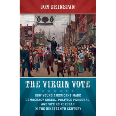 The Virgin Vote: How Young Americans Made Democracy Social, Politics Personal, and Voting Popular in the Nineteenth Century