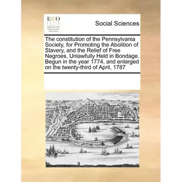 The Constitution of the Pennsylvania Society, for Promoting the Abolition of Slavery, and the Relief of Free Negroes, Unlawfully Held in Bondage. Begu