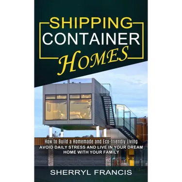 Shipping Container Homes: How to Build a Homemade and Eco-friendly Living (Avoid Daily Stress and Live in Your Dream Home With Your Family)