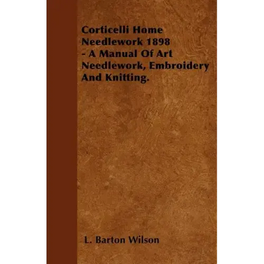 Corticelli Home Needlework 1898 - A Manual Of Art Needlework, Embroidery And Knitting.