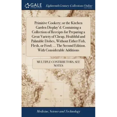 Primitive Cookery; or the Kitchen Garden Display'd. Containing a Collection of Receipts for Preparing a Great Variety of Cheap, Healthful and Palatabl