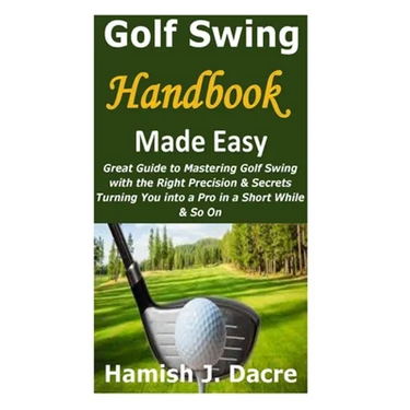 Golf Swing Handbook Made Easy: Great Guide to Mastering Golf Swing with the Right Precision & Secrets Turning You into a Pro in a Short While & So On