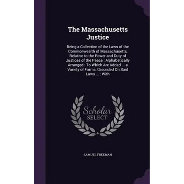 The Massachusetts Justice: Being a Collection of the Laws of the Commonwealth of Massachusetts, Relative to the Power and Duty of Justices of the