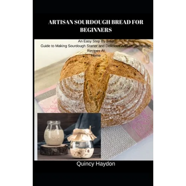 Artisan Sourdough Bread for Beginners: An Easy Step By Step Guide to Making Sourdough Starter and Delicious Artisan Sourdough Recipes At Home