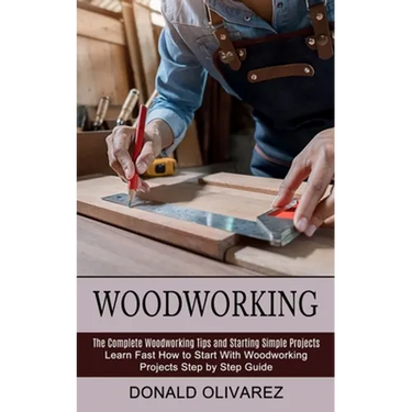 Woodworking: The Complete Woodworking Tips and Starting Simple Projects (Learn Fast How to Start With Woodworking Projects Step by Step Guide)