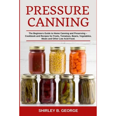 Pressure Canning: The Beginners Guide to Home Canning and Preserving - Cookbook and Recipes for Fruits, Tomatoes, Beans, Vegetables, Meats and Other L