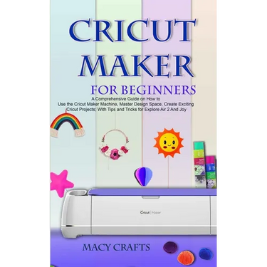 Cricut Maker for Beginners: A Comprehensive Guide on How to Use the Cricut Maker Machine, Master Design Space, Create Exciting Cricut Projects; Wi