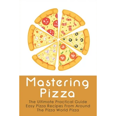 Mastering Pizza: The Ultimate Practical Guide Easy Pizza Recipes From Around The Pizza World Pizza: What Topping To Put On A Pizza