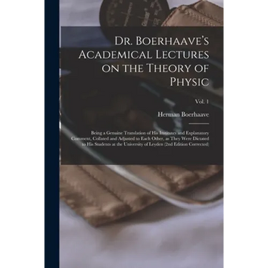 Dr. Boerhaave's Academical Lectures on the Theory of Physic: Being a Genuine Translation of His Institutes and Explanatory Comment, Collated and Adjus