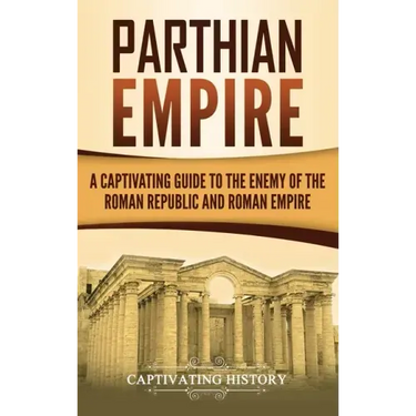 Parthian Empire: A Captivating Guide to the Enemy of the Roman Republic and Roman Empire
