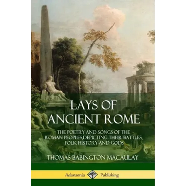 Lays of Ancient Rome: The Poetry and Songs of the Roman Peoples, Depicting Their Battles, Folk History and Gods