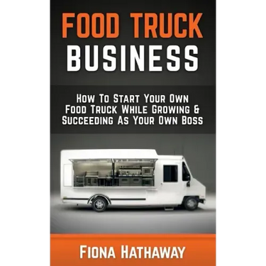 Food Truck Business: How To Start Your Own Food Truck While Growing & Succeeding As Your Own Boss