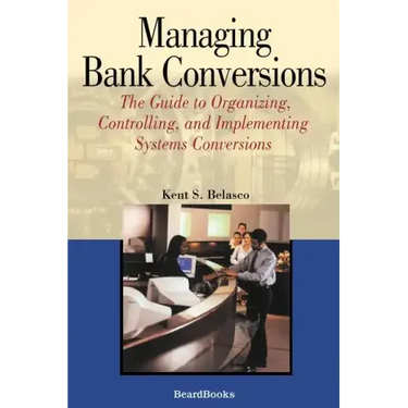 Managing Bank Conversions: The Guide to Organizing, Controlling and Implementing Systems Conversions
