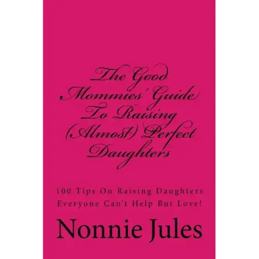 The Good Mommies' Guide To Raising (Almost) Perfect Daughters: 100 Tips On Raising Daughters Everyone Can't Help But Love!
