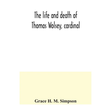 The life and death of Thomas Wolsey, cardinal: once archbishop of York and Lord Chancellor of England