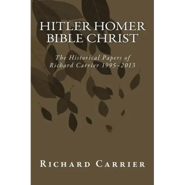 Hitler Homer Bible Christ: The Historical Papers of Richard Carrier 1995-2013
