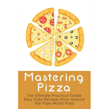 Mastering Pizza: The Ultimate Practical Guide Easy Pizza Recipes From Around The Pizza World Pizza: What Topping To Put On A Pizza
