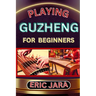 Playing Guzheng for Beginners: Complete Procedural Melody Guide To Understand, Learn And Master How To Play Guzheng Like A Pro Even With No Former Exp