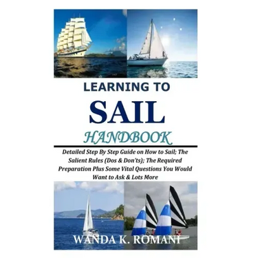Learning to Sail Handbook: Detailed Step By Step Guide on How to Sail; The Salient Rules (Dos & Don'ts); The Required Preparation Plus Some Vital