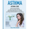 Asthma: Asthma Cure: How To Treat Asthma: How To Prevent Asthma, All Natural Remedies For Asthma, Medical Breakthroughs For Asthma, And Proper Diet An