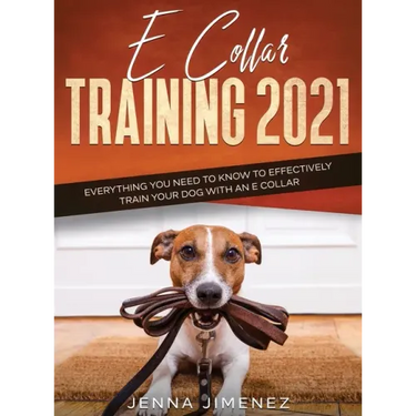 E Collar Training 2021: Everything You Need to Know to Effectively Train Your Dog with an E Collar: Everything You Need to Know to Effectively