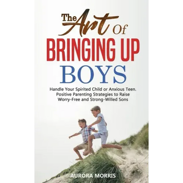 The Art of Bringing Up Boys: Handle Your Spirited Child or Anxious Teen. Positive Parenting Strategies to Raise Worry-Free and Strong-Willed Sons