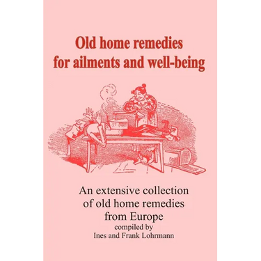 Old home remedies for ailments and for health: An extensive collection of old home remedies from Europe