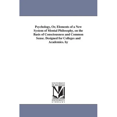 Psychology, Or, Elements of a New System of Mental Philosophy, on the Basis of Consciousness and Common Sense. Designed for Colleges and Academies. by