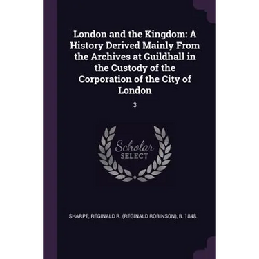 London and the Kingdom: A History Derived Mainly From the Archives at Guildhall in the Custody of the Corporation of the City of London: 3