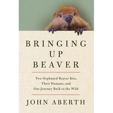 Bringing Up Beaver: Two Orphaned Beaver Kits, Their Humans, and Our Journey Back to the Wild