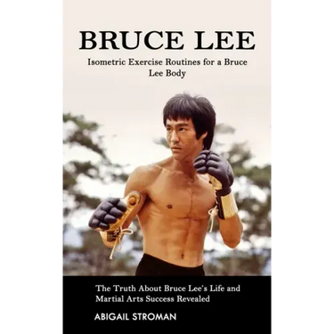Bruce Lee: Isometric Exercise Routines for a Bruce Lee Body (The Truth About Bruce Lee's Life and Martial Arts Success Revealed)