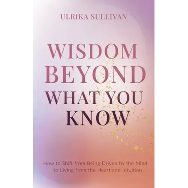 Wisdom Beyond What You Know: How to Shift from Being Driven by the Mind to Living from the Heart and Intuition
