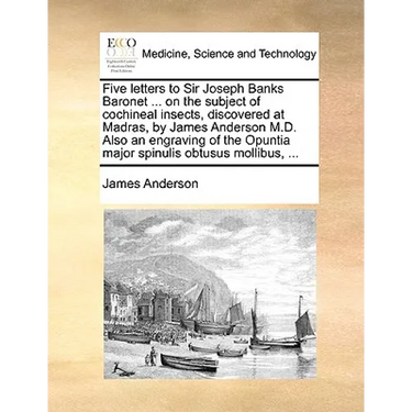 Five Letters to Sir Joseph Banks Baronet ... on the Subject of Cochineal Insects, Discovered at Madras, by James Anderson M.D. Also an Engraving of th