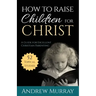 How to Raise Children for Christ: A Guide for Excellent Christian Parenting