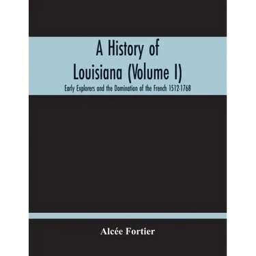 A History Of Louisiana (Volume I); Early Explorers And The Domination Of The French 1512-1768