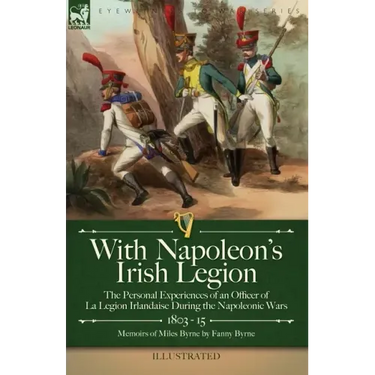 With Napoleon's Irish Legion: the Personal Experiences of an Officer of La Legion Irlandaise During the Napoleonic Wars, 1803- 15-Memoirs of Miles Byr