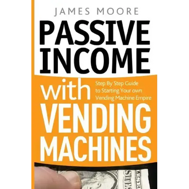 Passive Income with Vending Machines: Step By Step Guide to Starting Your own Vending Machine Empire