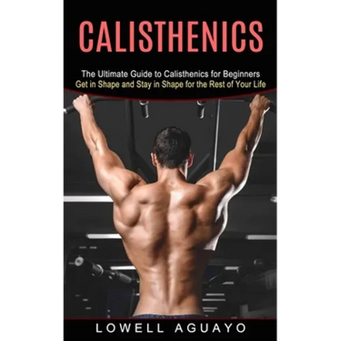 Calisthenics: The Ultimate Guide to Calisthenics for Beginners (Get in Shape and Stay in Shape for the Rest of Your Life)