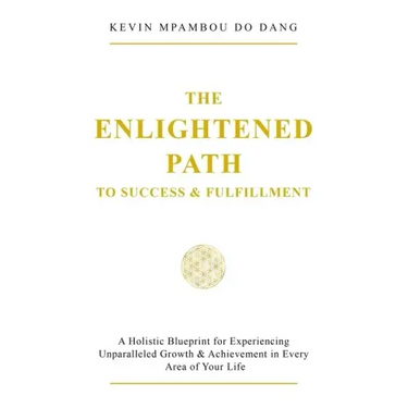 The Enlightened Path to Success & Fulfillment: A Holistic Blueprint for Experiencing Unparalleled Growth & Achievement in Every Area of Your Life