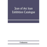 Joan of Arc loan exhibition catalogue; paintings, pictures, medals, coins, statuary, books, porcelains, manuscripts, curios, etc