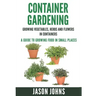 Container Gardening - Growing Vegetables, Herbs and Flowers in Containers: A Guide To Growing Food In Small Places
