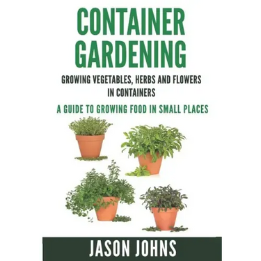 Container Gardening - Growing Vegetables, Herbs and Flowers in Containers: A Guide To Growing Food In Small Places